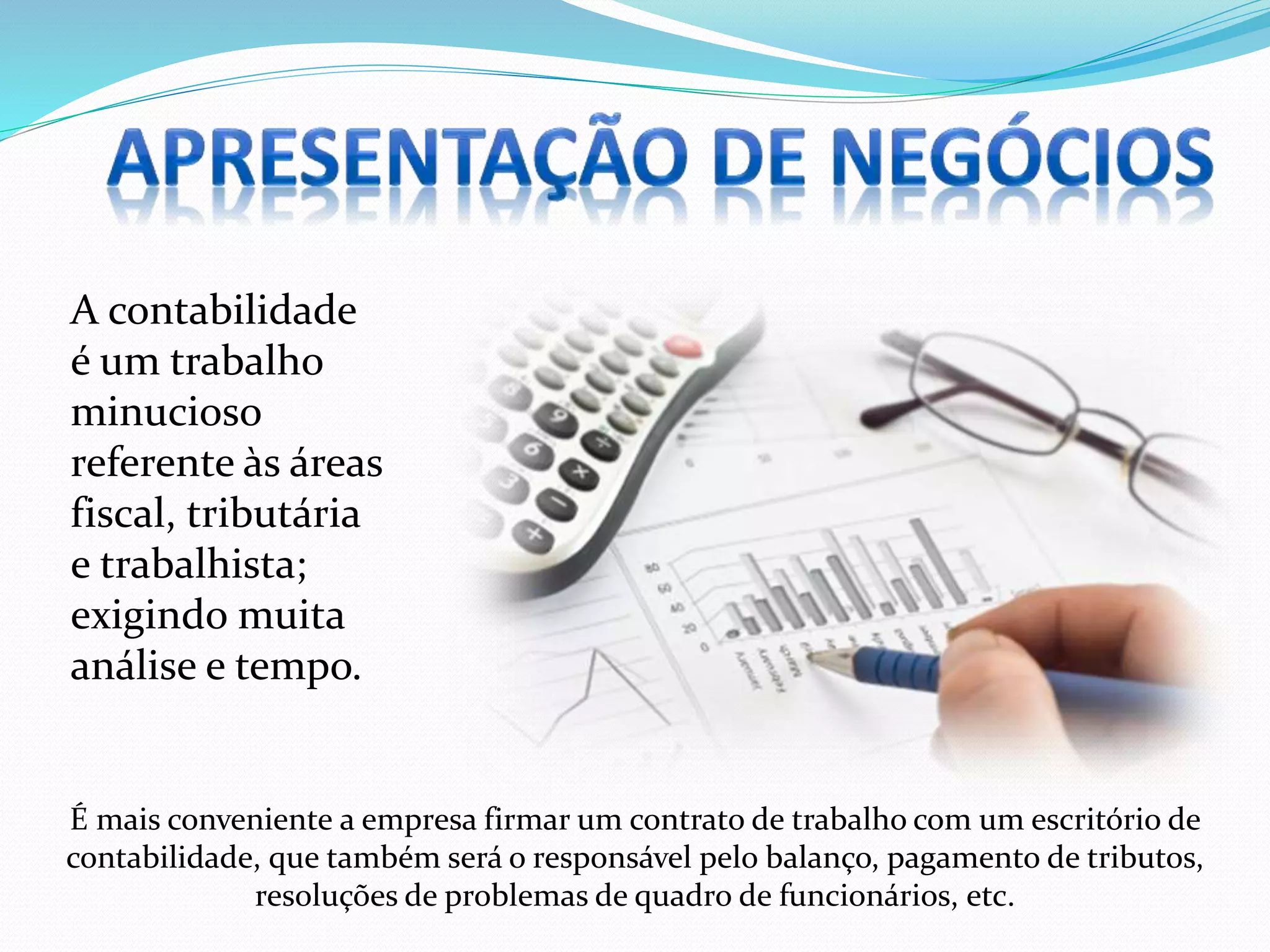 A contabilidade
é um trabalho
minucioso
referente às áreas
fiscal, tributária
e trabalhista;
exigindo muita
análise e tempo.
É mais conveniente a empresa firmar um contrato de trabalho com um escritório de
contabilidade, que também será o responsável pelo balanço, pagamento de tributos,
resoluções de problemas de quadro de funcionários, etc.
 