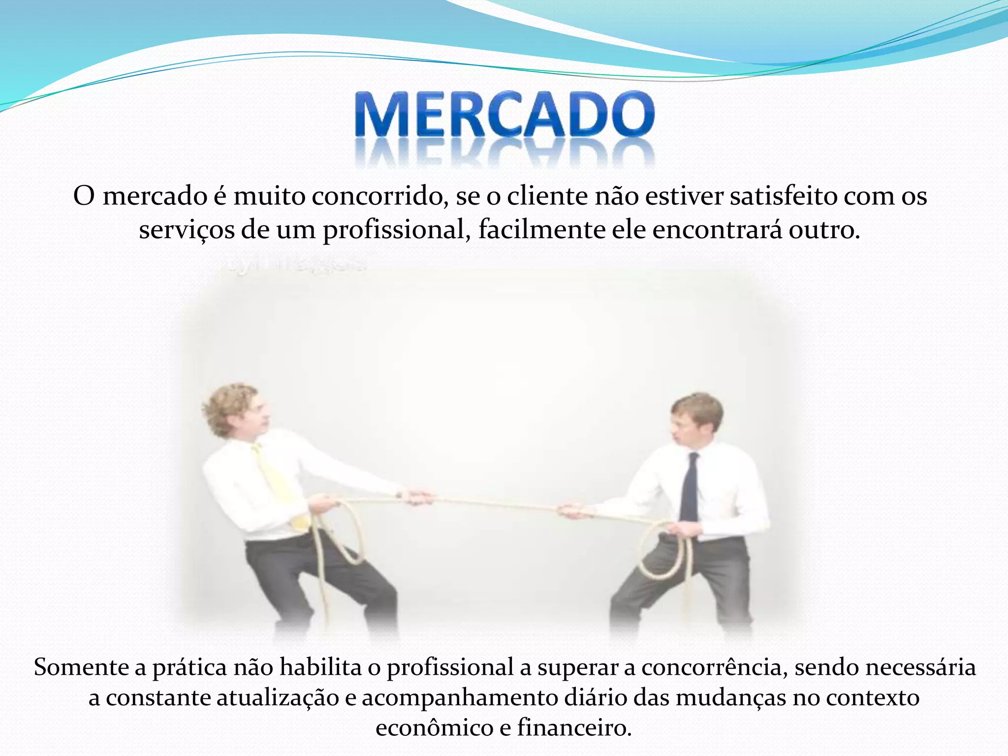 Somente a prática não habilita o profissional a superar a concorrência, sendo necessária
a constante atualização e acompanhamento diário das mudanças no contexto
econômico e financeiro.
O mercado é muito concorrido, se o cliente não estiver satisfeito com os
serviços de um profissional, facilmente ele encontrará outro.
 