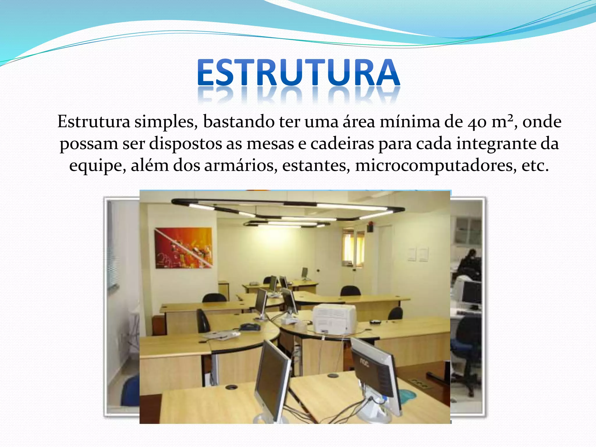Estrutura simples, bastando ter uma área mínima de 40 m², onde
possam ser dispostos as mesas e cadeiras para cada integrante da
equipe, além dos armários, estantes, microcomputadores, etc.
 