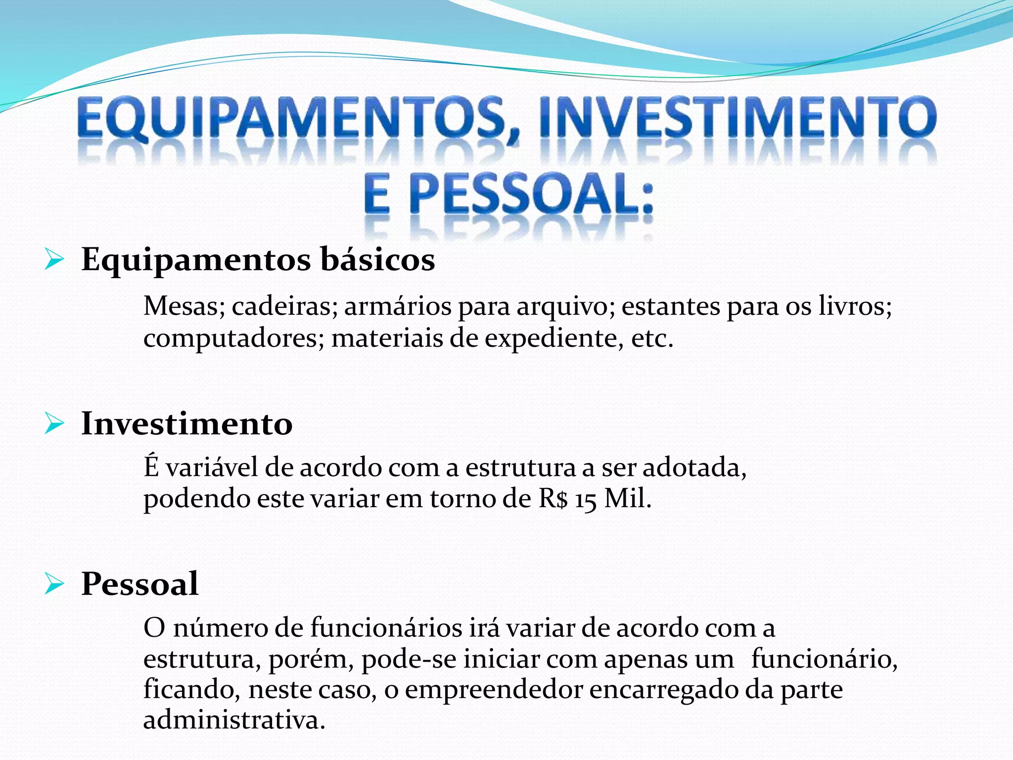  Equipamentos básicos
Mesas; cadeiras; armários para arquivo; estantes para os livros;
computadores; materiais de expediente, etc.
 Investimento
É variável de acordo com a estrutura a ser adotada,
podendo este variar em torno de R$ 15 Mil.
 Pessoal
O número de funcionários irá variar de acordo com a
estrutura, porém, pode-se iniciar com apenas um funcionário,
ficando, neste caso, o empreendedor encarregado da parte
administrativa.
 