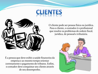 É a pessoa que deve exibir a saúde financeira da
empresa e ao mesmo tempo orientar
corretamente o pagamento de tributos. Enfim,
o contador deve conquistar seu cliente através
de seu desempenho.
O cliente pode ser pessoa física ou jurídica.
Para o cliente, o contador é o profissional
que resolve os problemas de ordem fiscal,
jurídica, de pessoal e tributária.
 