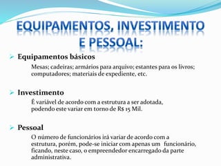  Equipamentos básicos
Mesas; cadeiras; armários para arquivo; estantes para os livros;
computadores; materiais de expediente, etc.
 Investimento
É variável de acordo com a estrutura a ser adotada,
podendo este variar em torno de R$ 15 Mil.
 Pessoal
O número de funcionários irá variar de acordo com a
estrutura, porém, pode-se iniciar com apenas um funcionário,
ficando, neste caso, o empreendedor encarregado da parte
administrativa.
 