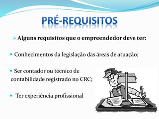Alguns requisitos que o empreendedor deve ter:
 Conhecimentos da legislação das áreas de atuação;
 Ser contador ou técnico de
contabilidade registrado no CRC;
 Ter experiência profissional
 