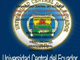 UNIVERSIDAD CENTRAL DEL ECUADOR  FACULTAD DE CIENCIAS ADMINISTRATIVAS ESCUELA DE ADMINISTRACION DE EMPRESAS PROYECTO DE INFORMATICA APLICADA ARQ. IVAN AYALA  INTEGRANTES: ROXANNA MOSQUERA EDUARDO TAMAYO ISRAEL LINCANGO ISRAEL CAÑAVERAL FERNANDO GOMEZ 