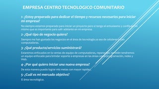 EMPRESA CENTRO TECNOLOGICO COMUNITARIO
1- ¿Estoy preparado para dedicar el tiempo y recursos necesarios para iniciar
mi empresa?
No siempre estamos preparado para iniciar un proyecto pero si tengo el entusiasmo y confío en mí
mismo que es importante para salir adelante en mi empresa.
2- ¿Qué tipo de negocio quiero?
Siempre me han gustado los negocios en el área de tecnología ya sea de celulares o con
computadoras.
3- ¿Qué producto/servicios suministrará?
Estaremos enfocados en la ventas de equipo de computadoras, reparación, también tendremos
un equipo enfocado para brindar soporte a empresas en las áreas como programación, redes y
Web.
4- ¿Por qué quiero iniciar una nueva empresa?
De esta manera puedo lograr mis metas con mayor rapidez.
5- ¿Cuál es mi mercado objetivo?
El área tecnológica.
 