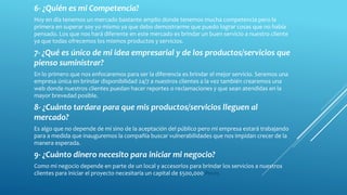 6- ¿Quién es mi Competencia?
Hoy en día tenemos un mercado bastante amplio donde tenemos mucha competencia pero la
primera en superar soy yo mismo ya que debo demostrarme que puedo lograr cosas que no había
pensado. Los que nos hará diferente en este mercado es brindar un buen servicio a nuestro cliente
ya que todas ofrecemos los mismos productos y servicios.
7- ¿Qué es único de mi idea empresarial y de los productos/servicios que
pienso suministrar?
En lo primero que nos enfocaremos para ser la diferencia es brindar el mejor servicio. Seremos una
empresa única en brindar disponibilidad 24/7 a nuestros clientes a la vez también crearemos una
web donde nuestros clientes puedan hacer reportes o reclamaciones y que sean atendidas en la
mayor brevedad posible.
8- ¿Cuánto tardara para que mis productos/servicios lleguen al
mercado?
Es algo que no depende de mí sino de la aceptación del público pero mi empresa estará trabajando
para a medida que inauguremos la compañía buscar vulnerabilidades que nos impidan crecer de la
manera esperada.
9- ¿Cuánto dinero necesito para iniciar mi negocio?
Como mi negocio depende en parte de un local y accesorios para brindar los servicios a nuestros
clientes para iniciar el proyecto necesitaría un capital de $500,000 Pesos.
 