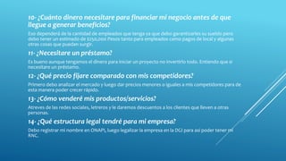 10- ¿Cuánto dinero necesitare para financiar mi negocio antes de que
llegue a generar beneficios?
Eso dependerá de la cantidad de empleados que tenga ya que debo garantizarles su sueldo pero
debo tener un estimado de $250,000 Pesos tanto para empleados como pagos de local y algunas
otras cosas que puedan surgir.
11- ¿Necesitare un préstamo?
Es bueno aunque tengamos el dinero para iniciar un proyecto no invertirlo todo. Entiendo que si
necesitare un préstamo.
12- ¿Qué precio fijare comparado con mis competidores?
Primero debo analizar el mercado y luego dar precios menores o iguales a mis competidores para de
esta manera poder crecer rápido.
13- ¿Cómo venderé mis productos/servicios?
Atreves de las redes sociales, letreros y le daremos descuentos a los clientes que lleven a otras
personas.
14- ¿Qué estructura legal tendré para mi empresa?
Debo registrar mi nombre en ONAPI, luego legalizar la empresa en la DGI para así poder tener mi
RNC.
 
