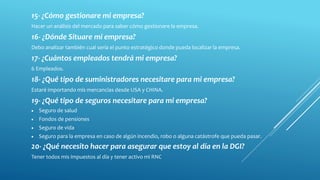 15- ¿Cómo gestionare mi empresa?
Hacer un análisis del mercado para saber cómo gestionare la empresa.
16- ¿Dónde Situare mi empresa?
Debo analizar también cual sería el punto estratégico donde pueda localizar la empresa.
17- ¿Cuántos empleados tendrá mi empresa?
6 Empleados.
18- ¿Qué tipo de suministradores necesitare para mi empresa?
Estaré importando mis mercancías desde USA y CHINA.
19- ¿Qué tipo de seguros necesitare para mi empresa?
 Seguro de salud
 Fondos de pensiones
 Seguro de vida
 Seguro para la empresa en caso de algún incendio, robo o alguna catástrofe que pueda pasar.
20- ¿Qué necesito hacer para asegurar que estoy al día en la DGI?
Tener todos mis impuestos al día y tener activo mi RNC.
 