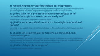 21- ¿En qué me puede ayudar la tecnología con mis procesos?
En todo ya que mi empresa depende totalmente de la tecnología la ventaja que tenemos en usar es
que vemos grandes resultados en poco tiempo y hay más control en lo que hacemos.
22- ¿Cómo lidiar con el proceso de adaptación tecnológica en mi
mercado (si escogió un mercado que no sea digital)?
No aplica para mi empresa ya que es un mercado digital.
23- ¿Cuáles son las ventajas de recurrir a la tecnología en mi modelo de
negocio?
La ventaja es que ya todo depende de la tecnología y es el mercado que tiene la mayor demanda al
momento.
24- ¿Cuáles son las desventajas de recurrirá a la tecnología en mi
modelo de negocio?
La única desventaja que tendría que nos pasa a todos los que estamos en el área es que tendremos
algunas bajas por personas no tecnológicas o analfabéticas en el área que por tener esta condición
no disfrutaran de los servicios o productos que estemos ofreciendo.
25- ¿Cuál es el slogan de mi empresa?
El mejor precio, máxima calidad y atención.
 