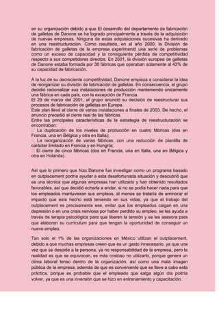 en su organización debido a que El desarrollo del departamento de fabricación
de galletas de Danone se ha logrado principalmente a través de la adquisición
de nuevas empresas. Ninguna de estas adquisiciones sucesivas ha derivado
en una reestructuración. Como resultado, en el año 2000, la División de
fabricación de galletas de la empresa experimentó una serie de problemas
como un exceso de capacidad y la consiguiente pérdida de competitividad
respecto a sus competidores directos. En 2001, la división europea de galletas
de Danone estaba formada por 36 fábricas que operaban solamente al 43% de
su capacidad de fabricación.

A la luz de su decreciente competitividad, Danone empieza a considerar la idea
de reorganizar su división de fabricación de galletas. En consecuencia, el grupo
decidió racionalizar sus instalaciones de producción manteniendo únicamente
una fábrica en cada país, con la excepción de Francia.
El 29 de marzo del 2001, el grupo anunció su decisión de reestructurar sus
procesos de fabricación de galletas en Europa.
Este plan llevó al cierre de varias instalaciones a finales de 2003. De hecho, el
anuncio precedió al cierre real de las fábricas.
Entre las principales características de la estrategia de reestructuración se
encontraban:
� La duplicación de los niveles de producción en cuatro fábricas (dos en
Francia, una en Bélgica y otra en Italia);
� La reorganización de varias fábricas, con una reducción de plantilla de
carácter limitado en Francia y en Hungría;
� El cierre de cinco fábricas (dos en Francia, una en Italia, una en Bélgica y
otra en Holanda).


Así que lo primero que hizo Danone fue investigar como un programa basado
en outplacement podría ayudar a esta desafortunada situación y descubrió que
es una técnica que algunas empresas han utilizado y han obtenido resultados
favorables, así que decidió echarla a andar, si no se podía hacer nada para que
los empleados mantuvieran sus empleos, al menos se trataría de aminorar el
impacto que este hecho está teniendo en sus vidas, ya que el trabajo del
outplacement es precisamente ese, evitar que los empleados caigan en una
depresión o en una crisis nerviosa por haber perdido su empleo, se les ayuda a
través de terapia psicológica para que liberen la tensión y se les asesora para
que elaboren su curriculum para que tengan la oportunidad de conseguir un
nuevo empleo.

Tan solo el 1% de las organizaciones en México utilizan el outplacement,
debido a que muchas empresas creen que es un gasto innecesario, ya que una
vez que se despide a la persona, ya no responsabilidad de la empresa, pero la
realidad es que se equivocan, es más costoso no utilizarlo, porque genera un
clima laboral tenso dentro de la organización, así como una mala imagen
pública de la empresa, además de que es conveniente que se lleve a cabo esta
práctica, porque es probable que el empleado que salga algún día podría
volver, ya que es una inversión que se hizo en entrenamiento y capacitación.
 