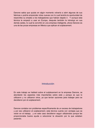 Danone sabia que quizás en algún momento volvería a abrir algunas de sus
fabricas o podría emprender otras nuevas con lo cual tendría la oportunidad de
resarcirles su empleo a los trabajadores que habían dejado ir. Y aunque esta
técnica la empezó a usar en Europa, después también la introdujo en sus
demás sedes, lo cual la convirtió en una empresa inteligente, ahora Danone es
una de las pocas empresas en México que aplican el outplacement.




                               Introducción


En este trabajo se hablará sobre el outplacement en la empresa Danone, se
abordarán los aspectos más importantes sobre este y porque es que lo
utilizaron y no utilizaron otros, ya que tenían opciones para trabajar pero se
decidieron por el outplacement.



Danone contaba con problemas específicamente de un exceso de trabajadores
y por eso utilizaron el outplacement, esta técnica cuenta con ventajas que se
verán en el trabajo, y en este caso decidieron seguir utilizándolo porque les
proporcionaba buena ayuda a solucionar la situación por la que estaban
pasando.
 