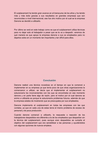 El outplacement ha tenido gran avance en el transcurso de los años y ha tenido
más y más éxito gracias a sus resultados en grandes empresas que son
reconocidas a nivel internacional, ese fue otro motivo por el cual se la empresa
Danone se decidió a utilizarlo.



Por último se verá en este trabajo como es que el outplacement utiliza técnicas
para no dejar solo al trabajador a pesar que se le va a despedir, veremos de
qué manera es que apoyo la empresa danone a sus ex empleados para no
dejarlos solos en un momento tan importante y tan difícil para ellos.




                                Conclusión
Danone realizó una técnica novedosa en el tiempo en que la comenzó a
implementar en su empresa ya que tenía poco de que otras organizaciones la
comenzaron a utilizar, se decía que el implementar el outplacement no
solucionaría los inconvenientes con los que se encontraba en ese momento
danone y en parte tiene algo de razón, pero el motivo por el cual danone se
animo a utilizarla es porque le solucionaría problemas futuros, además de que
la empresa estaba de mostrando que se preocupaba por sus empleados.

Danone implemento el outplacement en todas las empresas con las que
contaba, ya que en cada una de estas tenía el mismo problema de exceso de
personal y de poca producción.

Cuando danone comenzó a utilizarlo, la respuesta o reacción de los
trabajadores despedidos era diferente a la de los empleados que despedían sin
la técnica del outplacement, pues aunque eran despedidos se cumplía el
objetivo del outplacement que era sensibilizar a las personas y ayudándolos
con algunas opciones de nuevos empleos.
 