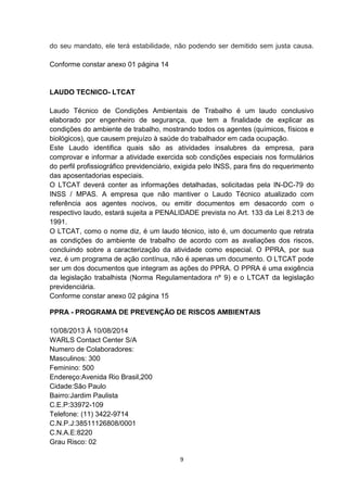 do seu mandato, ele terá estabilidade, não podendo ser demitido sem justa causa.
Conforme constar anexo 01 página 14

LAUDO TECNICO- LTCAT
Laudo Técnico de Condições Ambientais de Trabalho é um laudo conclusivo
elaborado por engenheiro de segurança, que tem a finalidade de explicar as
condições do ambiente de trabalho, mostrando todos os agentes (químicos, físicos e
biológicos), que causem prejuízo à saúde do trabalhador em cada ocupação.
Este Laudo identifica quais são as atividades insalubres da empresa, para
comprovar e informar a atividade exercida sob condições especiais nos formulários
do perfil profissiográfico previdenciário, exigida pelo INSS, para fins do requerimento
das aposentadorias especiais.
O LTCAT deverá conter as informações detalhadas, solicitadas pela IN-DC-79 do
INSS / MPAS. A empresa que não mantiver o Laudo Técnico atualizado com
referência aos agentes nocivos, ou emitir documentos em desacordo com o
respectivo laudo, estará sujeita a PENALIDADE prevista no Art. 133 da Lei 8.213 de
1991.
O LTCAT, como o nome diz, é um laudo técnico, isto é, um documento que retrata
as condições do ambiente de trabalho de acordo com as avaliações dos riscos,
concluindo sobre a caracterização da atividade como especial. O PPRA, por sua
vez, é um programa de ação contínua, não é apenas um documento. O LTCAT pode
ser um dos documentos que integram as ações do PPRA. O PPRA é uma exigência
da legislação trabalhista (Norma Regulamentadora nº 9) e o LTCAT da legislação
previdenciária.
Conforme constar anexo 02 página 15
PPRA - PROGRAMA DE PREVENÇÃO DE RISCOS AMBIENTAIS
10/08/2013 Á 10/08/2014
WARLS Contact Center S/A
Numero de Colaboradores:
Masculinos: 300
Feminino: 500
Endereço:Avenida Rio Brasil,200
Cidade:São Paulo
Bairro:Jardim Paulista
C.E.P:33972-109
Telefone: (11) 3422-9714
C.N.P.J:38511126808/0001
C.N.A.E:8220
Grau Risco: 02
9

 