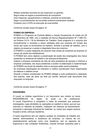 Relatar acidentes ocorridos ao seu supervisor ou gerente;
Seguir todas as regras e procedimentos da companhia
Usar máquinas, equipamentos e materiais, somente se autorizado
Seguir os procedimentos de sua tarefa conforme treinamento recebido
Cooperar com a CIPA na execução de suas tarefas
Conforme constar anexo 03 página 16
PCMSO DA EMPRESA
PCMSO é o Programa de Controle Médico e Saúde Ocupacional, foi criado em 29
de Dezembro de 1994, com a reedição da Norma Regulamentadora Nº 7 (NR 07),
da Portaria 3.214 / 78 do Ministério do Trabalho. Esse programa é o conjunto dos
procedimentos e condutas a serem adotados pela sua empresa em função dos
riscos aos quais os funcionários se expõem, durante a jornada de trabalho, com o
objetivo de preservar a saúde e integridade física dos mesmos.
O PCMSO e a parte integrante do conjunto mais amplo de iniciativas da empresa no
campo de saúde dos trabalhadores.
O PCMSO tem como objetivo a preservação da saúde dos empregados dos riscos
existentes no ambiente de trabalho e de doenças profissionais.
Caberá a empresa contratante de mão de obra prestadora de serviços e informar a
empresa contratada, dos riscos existentes e auxiliar na elaboração e implementação
do PCMSO nos locais de trabalho onde os serviços estão sendo prestados.
As empresas desobrigada de indicarem o médico coordenador ficam dispensadas
de elaborar o relatório anual.
Quando o médico coordenador do PCMSO delegar a outro profissional a realização
dos exames, esse ato deve ser feito por escrito, devendo este documento ficar
arquivado na empresa.

Conforme constar anexo 04 página 17
ERGONOMIA
O Laudo ou Análise ergonômica é um documento que mostra os riscos
ERGONÔMICOS
do
objeto,
do
posto
ou
do
profissional.
O Laudo Ergonômico é obrigatório a todas às empresas que possuem
empregados, cujas atividades ou operações os expõem a riscos, que por sua
natureza ou métodos de trabalho, impliquem em esforços de levantamento,
transporte e descarga individual de materiais, ou outros que exigem postura
forçada e ainda, esforços repetitivos.
O laudo ergonômico tem por objetivo analisar as condições de trabalho dos
setores administrativos e produtivos da empresa, ou mesmo de um
estabelecimento particular como uma residência, sob os aspectos da
Ergonomia e das condições Ambientais, visando fornecer subsídios para a
11

 