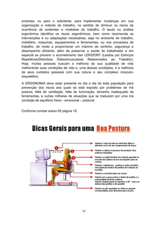 empresa, ou para o solicitante, para implementar mudanças em sua
organização e método de trabalho, no sentido de diminuir os riscos da
ocorrência de acidentes e moléstias do trabalho. O laudo ou análise
ergonômica identifica os riscos ergonômicos, bem como recomenda as
intervenções e ou adaptações necessárias, seja no ambiente de trabalho,
mobiliário, máquinas, equipamentos e ferramentas, ou nos processos de
trabalho, de modo a proporcionar um máximo de conforto, segurança e
desempenho eficiente, além de preservar a saúde do trabalhador e em
especial as prevenir o acometimento das LER/DORT (Lesões por Esforços
Repetitivos/Distúrbios Ósteosmusculares Relacionados ao Trabalho).
Hoje, muitas pessoas buscam a melhoria da sua qualidade de vida
melhorando suas condições de vida e, uma dessas condições, é a melhoria
de seus cuidados pessoais com sua coluna e seu complexo músculoesquelético.
A ERGONOMIA deve estar presente no dia a dia de toda população para
prevenção dos riscos aos quais se está exposto por problemas de má
postura, falta de ventilação, falta de iluminação, tamanho inadequado de
ferramentas, e outras milhares de situações que se traduzem por uma má
condição de equilíbrio físico - emocional – postural.
Conforme constar anexo 05 página 18

12

 