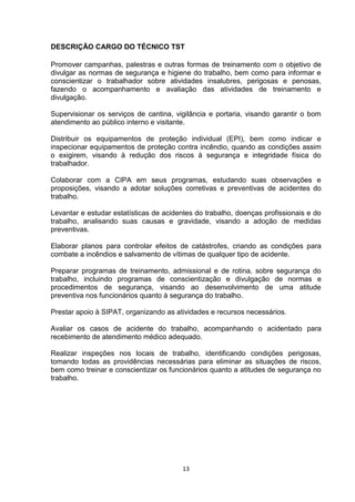 DESCRIÇÃO CARGO DO TÉCNICO TST
Promover campanhas, palestras e outras formas de treinamento com o objetivo de
divulgar as normas de segurança e higiene do trabalho, bem como para informar e
conscientizar o trabalhador sobre atividades insalubres, perigosas e penosas,
fazendo o acompanhamento e avaliação das atividades de treinamento e
divulgação.
Supervisionar os serviços de cantina, vigilância e portaria, visando garantir o bom
atendimento ao público interno e visitante.
Distribuir os equipamentos de proteção individual (EPI), bem como indicar e
inspecionar equipamentos de proteção contra incêndio, quando as condições assim
o exigirem, visando à redução dos riscos à segurança e integridade física do
trabalhador.
Colaborar com a CIPA em seus programas, estudando suas observações e
proposições, visando a adotar soluções corretivas e preventivas de acidentes do
trabalho.
Levantar e estudar estatísticas de acidentes do trabalho, doenças profissionais e do
trabalho, analisando suas causas e gravidade, visando a adoção de medidas
preventivas.
Elaborar planos para controlar efeitos de catástrofes, criando as condições para
combate a incêndios e salvamento de vítimas de qualquer tipo de acidente.
Preparar programas de treinamento, admissional e de rotina, sobre segurança do
trabalho, incluindo programas de conscientização e divulgação de normas e
procedimentos de segurança, visando ao desenvolvimento de uma atitude
preventiva nos funcionários quanto à segurança do trabalho.
Prestar apoio à SIPAT, organizando as atividades e recursos necessários.
Avaliar os casos de acidente do trabalho, acompanhando o acidentado para
recebimento de atendimento médico adequado.
Realizar inspeções nos locais de trabalho, identificando condições perigosas,
tomando todas as providências necessárias para eliminar as situações de riscos,
bem como treinar e conscientizar os funcionários quanto a atitudes de segurança no
trabalho.

13

 