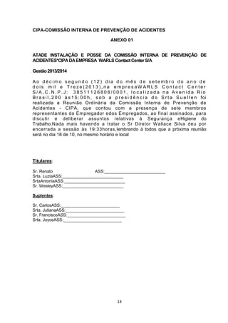 CIPA-COMISSÃO INTERNA DE PREVENÇÃO DE ACIDENTES
ANEXO 01
ATADE INSTALAÇÃO E POSSE DA COMISSÃO INTERNA DE PREVENÇÃO DE
ACIDENTES*CIPA DA EMPRESA WARLS Contact Center S/A
Gestão 2013/2014
Ao décimo segundo (12) dia do mês de setembro do ano de
dois mil e Treze(2013),na empresaW ARLS Contact Center
S/A,C.N.P.J: 38511126808/0001, localizada na Avenida Rio
B r a s i l , 2 0 0 à s 1 5 : 0 0 h , s o b a p r e s i d ê n c i a d o S r t a S u e l l e n foi
realizada a Reunião Ordinária da Comissão Interna de Prevenção de
Acidentes - CIPA, que contou com a presença de sete membros
representantes do Empregador edos Empregados, ao final assinados, para
discutir e deliberar assuntos relativos à Segurança eHigiene do
Trabalho.Nada mais havendo a tratar o Sr Diretor Wallace Silva deu por
encerrada a sessão às 19:33horas,lembrando à todos que a próxima reunião
será no dia 18 de 10, no mesmo horário e local

Titulares:
Sr. Renato
ASS:__________________________
Srta. LuziaASS:__________________________
SrtaAntoniaASS:__________________________
Sr. WesleyASS:__________________________
Suplentes:
Sr. CarlosASS:_________________________
Srta. JulianaASS:_________________________
Sr. FranciscoASS:_________________________
Srta. JoyceASS:_________________________

14

 