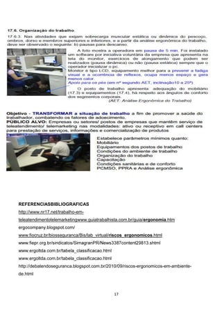 REFERENCIASBIBLIOGRAFICAS
http://www.nr17.net/trabalho-emteleatendimentotelemarketingwww.guiatrabalhista.com.br/guia/ergonomia.htm

www.fiocruz.br/biosseguranca/Bis/lab_virtual/riscos_ergonomicos.html

www.ergoltda.com.br/tabela_classificacao.html
http://debatendoseguranca.blogspot.com.br/2010/09/riscos-ergonomicos-em-ambientede.html

17

 