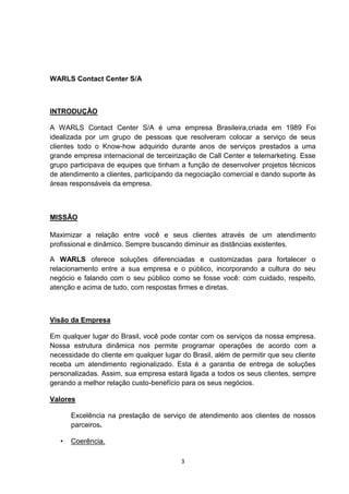 WARLS Contact Center S/A

INTRODUÇÃO
A WARLS Contact Center S/A é uma empresa Brasileira,criada em 1989 Foi
idealizada por um grupo de pessoas que resolveram colocar a serviço de seus
clientes todo o Know-how adquirido durante anos de serviços prestados a uma
grande empresa internacional de terceirização de Call Center e telemarketing. Esse
grupo participava de equipes que tinham a função de desenvolver projetos técnicos
de atendimento a clientes, participando da negociação comercial e dando suporte às
áreas responsáveis da empresa.

MISSÃO
Maximizar a relação entre você e seus clientes através de um atendimento
profissional e dinâmico. Sempre buscando diminuir as distâncias existentes.
A WARLS oferece soluções diferenciadas e customizadas para fortalecer o
relacionamento entre a sua empresa e o público, incorporando a cultura do seu
negócio e falando com o seu público como se fosse você: com cuidado, respeito,
atenção e acima de tudo, com respostas firmes e diretas.

Visão da Empresa
Em qualquer lugar do Brasil, você pode contar com os serviços da nossa empresa.
Nossa estrutura dinâmica nos permite programar operações de acordo com a
necessidade do cliente em qualquer lugar do Brasil, além de permitir que seu cliente
receba um atendimento regionalizado. Esta é a garantia de entrega de soluções
personalizadas. Assim, sua empresa estará ligada a todos os seus clientes, sempre
gerando a melhor relação custo-benefício para os seus negócios.
Valores
Excelência na prestação de serviço de atendimento aos clientes de nossos
parceiros.
•

Coerência.
3

 
