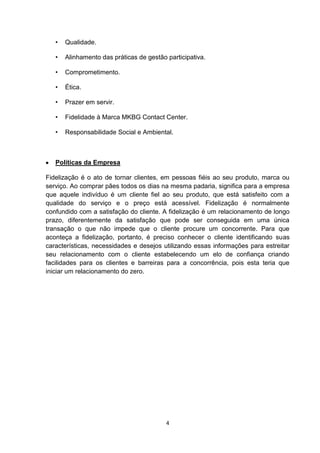 •

Qualidade.

•

Alinhamento das práticas de gestão participativa.

•

Comprometimento.

•

Ética.

•

Prazer em servir.

•

Fidelidade à Marca MKBG Contact Center.

•

Responsabilidade Social e Ambiental.

Políticas da Empresa
Fidelização é o ato de tornar clientes, em pessoas fiéis ao seu produto, marca ou
serviço. Ao comprar pães todos os dias na mesma padaria, significa para a empresa
que aquele indivíduo é um cliente fiel ao seu produto, que está satisfeito com a
qualidade do serviço e o preço está acessível. Fidelização é normalmente
confundido com a satisfação do cliente. A fidelização é um relacionamento de longo
prazo, diferentemente da satisfação que pode ser conseguida em uma única
transação o que não impede que o cliente procure um concorrente. Para que
aconteça a fidelização, portanto, é preciso conhecer o cliente identificando suas
características, necessidades e desejos utilizando essas informações para estreitar
seu relacionamento com o cliente estabelecendo um elo de confiança criando
facilidades para os clientes e barreiras para a concorrência, pois esta teria que
iniciar um relacionamento do zero.

4

 