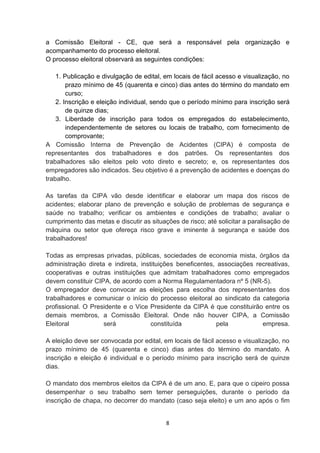 a Comissão Eleitoral - CE, que será a responsável pela organização e
acompanhamento do processo eleitoral.
O processo eleitoral observará as seguintes condições:
1. Publicação e divulgação de edital, em locais de fácil acesso e visualização, no
prazo mínimo de 45 (quarenta e cinco) dias antes do término do mandato em
curso;
2. Inscrição e eleição individual, sendo que o período mínimo para inscrição será
de quinze dias;
3. Liberdade de inscrição para todos os empregados do estabelecimento,
independentemente de setores ou locais de trabalho, com fornecimento de
comprovante;
A Comissão Interna de Prevenção de Acidentes (CIPA) é composta de
representantes dos trabalhadores e dos patrões. Os representantes dos
trabalhadores são eleitos pelo voto direto e secreto; e, os representantes dos
empregadores são indicados. Seu objetivo é a prevenção de acidentes e doenças do
trabalho.
As tarefas da CIPA vão desde identificar e elaborar um mapa dos riscos de
acidentes; elaborar plano de prevenção e solução de problemas de segurança e
saúde no trabalho; verificar os ambientes e condições de trabalho; avaliar o
cumprimento das metas e discutir as situações de risco; até solicitar a paralisação de
máquina ou setor que ofereça risco grave e iminente à segurança e saúde dos
trabalhadores!
Todas as empresas privadas, públicas, sociedades de economia mista, órgãos da
administração direta e indireta, instituições beneficentes, associações recreativas,
cooperativas e outras instituições que admitam trabalhadores como empregados
devem constituir CIPA, de acordo com a Norma Regulamentadora nº 5 (NR-5).
O empregador deve convocar as eleições para escolha dos representantes dos
trabalhadores e comunicar o início do processo eleitoral ao sindicato da categoria
profissional. O Presidente e o Vice Presidente da CIPA é que constituirão entre os
demais membros, a Comissão Eleitoral. Onde não houver CIPA, a Comissão
Eleitoral
será
constituída
pela
empresa.
A eleição deve ser convocada por edital, em locais de fácil acesso e visualização, no
prazo mínimo de 45 (quarenta e cinco) dias antes do término do mandato. A
inscrição e eleição é individual e o período mínimo para inscrição será de quinze
dias.
O mandato dos membros eleitos da CIPA é de um ano. E, para que o cipeiro possa
desempenhar o seu trabalho sem temer perseguições, durante o período da
inscrição de chapa, no decorrer do mandato (caso seja eleito) e um ano após o fim

8

 
