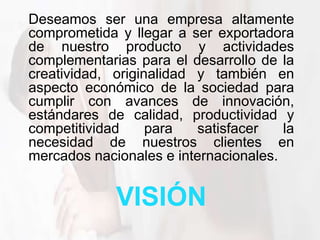 VISIÓN
Deseamos ser una empresa altamente
comprometida y llegar a ser exportadora
de nuestro producto y actividades
complementarias para el desarrollo de la
creatividad, originalidad y también en
aspecto económico de la sociedad para
cumplir con avances de innovación,
estándares de calidad, productividad y
competitividad para satisfacer la
necesidad de nuestros clientes en
mercados nacionales e internacionales.
 