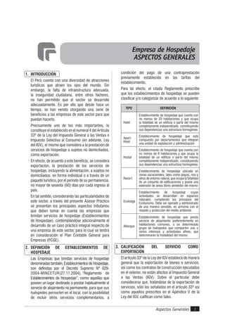 Aspectos Generales 3
1. INTRODUCCIÓN
El Perú cuenta con una diversidad de atracciones
turísticas que atraen los ojos del mundo. Sin
embargo, la falta de infraestructura adecuada,
la inseguridad ciudadana, entre otros factores,
no han permitido que el sector se desarrolle
adecuadamente. Es por ello que desde hace un
tiempo, se han venido otorgando una serie de
beneficios a las empresas de este sector para que
puedan hacerlo.
Precisamente uno de los más importantes, lo
constituye el establecido en el numeral 4 del Artículo
33º de la Ley del lmpuesto General a las Ventas e
lmpuesto Selectivo al Consumo (en adelante, Ley
del IGV), el mismo que considera a la prestación de
servicios de hospedaje a sujetos no domiciliados,
como exportación.
En efecto, de acuerdo a este beneficio, se considera
exportación, la prestación de los servicios de
hospedaje, incluyendo la alimentación, a sujetos no
domiciliados, en forma individual o a través de un
paquete turístico, por el período de su permanencia,
no mayor de sesenta (60) días por cada ingreso al
país.
En tal sentido, considerando las particularidades de
este sector, a través del presente Asesor Práctico
se presentan los principales aspectos tributarios
que deben tomar en cuenta las empresas que
brindan servicios de hospedaje (Establecimientos
de Hospedaje), contemplándose adicionalmente el
desarrollo de un caso práctico integral respecto de
una empresa de este sector, para lo cual se tendrá
en consideración el Plan Contable General para
Empresas (PCGE).
2. DEFINICIÓN DE ESTABLECIMIENTOS DE
HOSPEDAJE
Las Empresas que brindan servicios de hospedaje
denominadas también, Establecimientos de Hospedaje,
son definidas por el Decreto Supremo Nº 029-
2004-MINCETUR(27.11.2004), “Reglamento de
Establecimientos de Hospedaje”, como aquellas que
poseen un lugar destinado a prestar habitualmente el
servicio de alojamiento no permanente, para que sus
huéspedes pernocten en el local, con la posibilidad
de incluir otros servicios complementarios, a
condición del pago de una contraprestación
previamente establecida en las tarifas del
establecimiento.
Para tal efecto, el citado Reglamento prescribe
que los establecimientos de hospedaje se pueden
clasificar y/o categorizar de acuerdo a lo siguiente:
TIPO DEFINICIÓN
Hotel
Establecimiento de hospedaje que cuenta con
no menos de 20 habitaciones y que ocupa
la totalidad de un edificio o parte del mismo
completamente independizado, constituyendo
sus dependencias una estructura homogénea
Apart-
Hotel
Establecimiento de hospedaje que está
compuesto por departamentos que integran
una unidad de explotación y administración
Hostal
Establecimiento de hospedaje que cuenta con
no menos de 6 habitaciones y que ocupa la
totalidad de un edificio o parte del mismo
completamente independizado, constituyendo
sus dependencias una estructura homogénea.
Resort
Establecimiento de hospedaje ubicado en
zonas vacacionales, tales como playas, ríos y
otros de entorno natural, que ocupa la totalidad
de un conjunto de edificaciones y posee una
extensión de áreas libres alrededor del mismo
Ecolodge
Establecimiento de hospedaje cuyas
actividades se desarrollan en espacios
naturales, cumpliendo los principios del
Ecoturismo. Debe ser operado y administrado
de una manera sensible, en armonía con el
respeto y protección del medio ambiente.
Albergue
Establecimiento de hospedaje que presta
servicio de alojamiento preferentemente en
habitaciones comunes, a un determinado
grupo de huéspedes que comparten uno o
varios intereses y actividades afines, que
determinarán la modalidad del mismo.
3. CALIFICACIÓN DEL SERVICIO COMO
EXPORTACIÓN
El artículo 33º de la Ley del IGV establece de manera
general que la exportación de bienes o servicios,
así como los contratos de construcción ejecutados
en el exterior, no están afectos al Impuesto General
a las Ventas (IGV). Sobre el particular debe
considerarse que, tratándose de la exportación de
servicios, sólo los señalados en el artículo 33º así
como aquellos prescritos en el Apéndice V de la
Ley del IGV, califican como tales.
Empresa de Hospedaje
ASPECTOS GENERALES
 