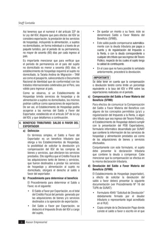 Asesor Empresarial4
Staff Contable
Así tenemos que el numeral 4 del artículo 33º de
la Ley del IGV, dispone que para efectos del IGV se
considera exportación, la prestación de los servicios
de hospedaje, incluyendo la alimentación, a sujetos
no domiciliados, en forma individual o a través de un
paquete turístico, por el período de su permanencia,
no mayor de sesenta (60) días por cada ingreso al
país.
Es importante mencionar que para verificar que
el período de permanencia en el país del sujeto
no domiciliado es menor a sesenta (60) días, el
establecimiento de hospedaje requerirá al sujeto no
domiciliado, la Tarjeta Andina de Migración - TAM
así como el pasaporte, salvoconducto o Documento
Nacional de Identidad que de conformidad con los
tratados internacionales celebrados por el Perú, sea
válido para ingresar al país.
Como se observa, si un Establecimiento de
Hospedaje brinda servicios de hospedaje y de
alimentación a sujetos no domiciliados, los mismos
podrían calificar como operaciones de exportación.
De ser así, el Establecimiento de Hospedaje podría
acogerse a las normas del Saldo a Favor del
Exportador, establecido en el artículo 34º de la Ley
del IGV, y que detallamos a continuación.
4. BENEFICIO TRIBUTARIO: SALDO A FAVOR DEL
EXPORTADOR
a) Definición
En términos simples, el Saldo a Favor del
Exportador es un beneficio tributario que
otorga a los Establecimientos de Hospedaje,
la posibilidad de solicitar la devolución y/o
compensación del IGV de las compras de
bienes y servicios, que afectaron los servicios
prestados. Ello significa que el Crédito Fiscal de
las adquisiciones tanto de bienes y servicios,
que fueron destinados a prestar los servicios
de hospedaje y alimentación al sujeto no
domiciliado, otorgará el derecho al saldo a
favor del exportador.
b) Procedimiento para determinar el beneficio
El Procedimiento para determinar el Saldo a
Favor, es el siguiente:
• El Saldo a Favor por Exportación, es el total
del Crédito Fiscal del período generado por
las adquisiciones de bienes y/o servicios
destinados a la operación de exportación.
• Del Saldo a Favor por Exportación, se
deducirá el Impuesto Bruto del IGV a cargo
del sujeto,
• De quedar un monto a su favor, éste se
denominará Saldo a Favor Materia del
Beneficio (SFMB),
• Este saldo puede compensarse automática-
mente con la deuda tributaria por pagos a
cuenta y de regularización del Impuesto a
la Renta, o con la deuda correspondiente a
cualquierotrotributoqueseaingresodelTesoro
Publico, respecto de los cuales el sujeto tenga
la calidad de contribuyente.
• En el caso que no fuera posible lo señalado
anteriormente, procederá la devolución.
IMPORTANTE
Se debe tener en cuenta que la compensación
o devolución tendrá como límite un porcentaje
equivalente a la tasa del IGV e IPM sobre las
exportaciones realizadas en el período.
c) Compensación del Saldo a Favor Materia del
Beneficio (SFMB)
Para efectos de comunicar la Compensación
del Saldo a Favor Materia del Beneficio con
alguno de los conceptos permitidos (p/a/c y
regularización del Impuesto a la Renta, o algún
otro tributo que sea ingreso del Tesoro Público),
el Establecimiento de Hospedaje deberá cumplir
con la presentación del PDB Exportadores,
formulario informático desarrollado por SUNAT
que contiene la información de los servicios de
hospedaje y alimentación prestados así como
de las adquisiciones de bienes y servicios
efectuados.
Conjuntamente con este formulario, el sujeto
debe presentar la declaración tributaria
que contiene la deuda a compensar. Cabe
mencionar que la compensación se efectúa en
la misma declaración tributaria.
d) Devolución del Saldo a Favor Materia del
Beneficio (SFMB)
El Establecimiento de Hospedaje (exportador),
a efecto de solicitar la devolución del
saldo a favor deberá presentar la siguiente
documentación (ver Procedimiento Nº 16 del
TUPA de SUNAT):
• Formulario 4949 “Solicitud de Devolución”
debidamente firmado por el deudor
tributario o representante legal acreditado
en el RUC.
• Copia simple de la Declaración Pago donde
conste el saldo a favor o escrito en el que
 