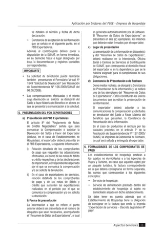 Aspectos Generales 5
Aplicación por Sectores del PCGE - Empresa de Hospedaje
se detallen el número y fecha de dicha
declaración.
• Constancia de aceptación de la información
que se señala en el siguiente punto, en el
PDB Exportadores.
Además el contribuyente deberá poner a
disposición de la SUNAT, en forma inmediata,
en su domicilio fiscal o lugar designado por
ésta, la documentación y registros contables
correspondientes.
IMPORTANTE
• La solicitud de devolución puede realizarse
también presentando el Formulario Virtual Nº
1649 "Solictud de Devolución" (ver Resolución
de Superintendencia Nº 166-2009/SUNAT del
06.08.2009).
• Las compensaciones efectuadas y el monto
cuya devolución se solicita se deducirán del
Saldo a favor Materia del Benefico en el mes en
que se presenta la comunicación a la solicitud.
5. PRESENTACIÓN DEL PDB EXPORTADORES
a) Presentación del PDB Exportadores
El artículo 8º del “Reglamento de Notas
de Crédito Negociables” señala que para
comunicar la Compensación o solicitar la
Devolución del Saldo a Favor del Exportador
(incluso, en el caso de Establecimientos de
Hospedaje), el exportador deberá presentar en
el PDB Exportadores, la siguiente información:
i) Relación detallada de los comprobantes
de pago que respalden las adquisiciones
efectuadas, así como de las notas de débito
y crédito respectivas y de las declaraciones
deimportación,correspondientesalperíodo
por el que se comunica la compensación
y/o se solicita la devolución.
ii) En el caso de exportadores de servicios,
relación detallada de los comprobantes
de pago y de las notas de débito y
crédito que sustenten las exportaciones
realizadas en el período por el que se
comunica la compensación y/o se solicita
la devolución.
b)Forma de presentación
La información a que se refiere el punto
anterior deberá ser presentada en el número de
disquetes que sean necesarios, acompañando
el “Resumen de Datos de Exportadores”, el cual
es generado automáticamente por el Software.
El “Resumen de Datos de Exportadores” se
presentará en dos (2) ejemplares, los mismos
que deberán estar firmados por el exportador.
c) Lugar de presentación
Lapresentacióndelainformaciónendisquete(s)
y del “Resumen de Datos de Exportadores”,
deberá realizarse en la Intendencia, Oficina
Zonal o Centros de Servicios al Contribuyente
de SUNAT, que corresponda al domicilio fiscal
del exportador o en la dependencia que se le
hubiera asignado para el cumplimiento de sus
obligaciones.
d) Constancia de Presentación o de Rechazo
Denomediarrechazo,seotorgarálaConstancia
de Presentación de la información y se sellará
uno de los ejemplares del “Resumen de Datos
de Exportadores”. Éstos constituirán los únicos
documentos que acreditan la presentación de
la información.
El exportador deberá adjuntar a las
comunicacionesdecompensaciónysolicitudes
de devolución del Saldo a Favor Materia del
Beneficio que presenten, la Constancia de
Presentación de la información.
En el caso de producirse el rechazo por las
causales previstas en el artículo 7° de la
Resolución de Superintendencia Nº 157-2005/
SUNAT, se imprimirá la Constancia de Rechazo,
la cual será sellada y entregada al exportador.
6. FORMALIDADES DE LOS COMPROBANTES DE
PAGO
Los establecimientos de hospedaje emitirán a
los sujetos no domiciliados y a las Agencias de
Viajes y Turismo, en caso que aquellos opten por
un paquete turístico, la factura correspondiente
en la que deberá consignarse en forma separada,
las sumas que correspondan a los siguientes
conceptos:
• Servicio de hospedaje.
• Servicio de alimentación prestado dentro del
establecimiento de hospedaje al sujeto no
domiciliado alojado en dicho establecimiento.
Se debe tener en cuenta además que el
Establecimiento de Hospedaje tiene la obligación
de consignar en la factura que emita la leyenda
“Exportación de servicios – Decreto Legislativo Nº
919”.
 