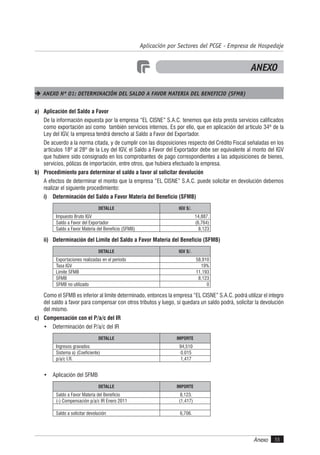 Anexo 55
Aplicación por Sectores del PCGE - Empresa de Hospedaje
ANEXO
 ANEXO Nº 01: DETERMINACIÓN DEL SALDO A FAVOR MATERIA DEL BENEFICIO (SFMB)
a) Aplicación del Saldo a Favor
De la información expuesta por la empresa “EL CISNE” S.A.C. tenemos que ésta presta servicios calificados
como exportación así como también servicios internos. Es por ello, que en aplicación del artículo 34º de la
Ley del IGV, la empresa tendrá derecho al Saldo a Favor del Exportador.
De acuerdo a la norma citada, y de cumplir con las disposiciones respecto del Crédito Fiscal señaladas en los
artículos 18º al 28º de la Ley del IGV, el Saldo a Favor del Exportador debe ser equivalente al monto del IGV
que hubiere sido consignado en los comprobantes de pago correspondientes a las adquisiciones de bienes,
servicios, pólizas de importación, entre otros, que hubiera efectuado la empresa.
b) Procedimiento para determinar el saldo a favor al solicitar devolución
A efectos de determinar el monto que la empresa “EL CISNE” S.A.C. puede solicitar en devolución debemos
realizar el siguiente procedimiento:
i) Determinación del Saldo a Favor Materia del Beneficio (SFMB)
DETALLE IGV S/.
Impuesto Bruto IGV 14,887.
Saldo a Favor del Exportador (6,764)
Saldo a Favor Materia del Beneficio (SFMB) 8,123
ii) Determinación del Límite del Saldo a Favor Materia del Beneficio (SFMB)
DETALLE IGV S/.
Exportaciones realizadas en el período 58,910
Tasa IGV 19%
Límite SFMB 11,193
SFMB 8,123
SFMB no utilizado 0
Como el SFMB es inferior al límite determinado, entonces la empresa “EL CISNE” S.A.C. podrá utilizar el íntegro
del saldo a favor para compensar con otros tributos y luego, si quedara un saldo podrá, solicitar la devolución
del mismo.
c) Compensación con el P/a/c del IR
• Determinación del P/a/c del IR
DETALLE IMPORTE
Ingresos gravados 94,510
Sistema a) (Coeficiente) 0.015
p/a/c I.R. 1,417
• Aplicación del SFMB
DETALLE IMPORTE
Saldo a Favor Materia del Beneficio 8,123.
(-) Compensación p/a/c IR Enero 2011 (1,417)
Saldo a solicitar devolución 6,706.
 