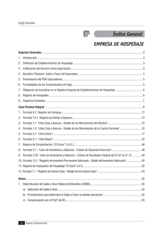Asesor Empresarial56
Staff Contable
Aspectos Generales .......................................................................................................................................... 3
1. Introducción ................................................................................................................................................ 3
2. Definición de Establecimientos de Hospedaje ............................................................................................... 3
3. Calificación del Servicio como Exportación .................................................................................................. 3
4. Beneficio Tributario: Saldo a Favor del Exportador......................................................................................... 4
5. Presentación del PDB Exportadores ............................................................................................................. 5
6. Formalidades de los Comprobantes de Pago ................................................................................................ 5
7. Obligación de Inscribirse en el Registro Especial de Establecimientos de Hospedaje ..................................... 6
8. Registro de Huéspedes ................................................................................................................................ 6
9. Aspectos Contables..................................................................................................................................... 7
Caso Práctico Integral ...................................................................................................................................... 8
1. Formato 8.1: Registro de Compras............................................................................................................. 11
2. Formato 14.1: Registro de Ventas e Ingresos.............................................................................................. 13
3. Formato 1.1: "Libro Caja y Bancos - Detalle de los Movimientos del Efectivo" ............................................. 15
4. Formato 1.2: "Libro Caja y Bancos - Detalle de los Movimientos de la Cuenta Corriente" ............................. 16
5. Formato 5.1: "Libro Diario"......................................................................................................................... 17
6. Formato 6.1: "Libro Mayor"........................................................................................................................ 22
7.Balance de Comprobación (“El Cisne” S.A.C.)............................................................................................ 46
8.Formato 3.1 : "Libro de Inventarios y Balances - Estado de Situación Financiera" ........................................ 48
9.Formato 3.25: "Libro de Inventarios y Balances - Estado de Resultados Integral del 01.01 al 31.12............. 49
10.Formato 13.1: "Registro de Inventario Permanente Valorizado - Detalle del Inventario Valorizado".................... 50
11. Registro de Huéspedes del Hospedaje "El Cisne" S.A.C................................................................................ 52
12. Formato 7.1: "Registro de Activos Fijos - Detalle de los Activos Fijos". ........................................................... 53
Anexo.............................................................................................................................................................. 55
1. Determinación del Saldo a Favor Materia del Beneficio (SFMB)...................................................................... 55
a) Aplicación del Saldo a favor.................................................................................................................. 55
b) Procedimiento para determinar el Saldo a Favor al solicitar devolución.................................................... 55
c) Compensación con el P/A/C del IR........................................................................................................ 55
Índice General
EMPRESA DE HOSPEDAJE
 