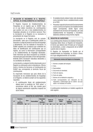 Asesor Empresarial
Staff Contable
6
7. OBLIGACIÓN DE INSCRIBIRSE EN EL REGISTRO
ESPECIAL DE ESTABLECIMIENTOS DE HOSPEDAJE
El Registro Especial de Establecimientos de
Hospedaje es un registro que la SUNAT lleva,
en el cual deben inscribirse los contribuyentes
que cuenten con uno o más establecimientos de
hospedaje ubicados en el territorio nacional. Para
la inscripción en el Registro no es necesaria la
presentación de ningún formulario.
La inscripción en el Registro será de carácter
permanente, salvo que el contribuyente solicite su
exclusiónosedejedeprestarelserviciodehospedaje
y alimentación. Una vez realizada la inscripción, la
SUNAT expedirá una constancia que contendrá los
datos de identificación del contribuyente que se
registra, así como la información correspondiente
a los establecimientos de hospedaje declarados.
Cabe mencionar que dicha inscripción es condición
necesariaparagozardelSaldoaFavordelExportador,
teniendo dicha inscripción naturaleza declarativa y
no constitutiva de derechos.
Lainscripciónycualquier trámite relacionado con el
Registro se efectuarán ante la Intendencia, Oficina
Zonal o Centros de Servicios al Contribuyente de
SUNAT que corresponda al domicilio fiscal del
contribuyente.
Es importante mencionar que para efecto de la
inscripción de los establecimientos de hospedaje
en el Registro, se deberá cumplir con los siguientes
requisitos:
• El contribuyente titular del establecimiento
deberá tener la condición de “RUC activo” y
encontrarse afecto al IGV, aún cuando goce
de alguna exoneración específica respecto de
dicho tributo.
• El establecimiento deberá haber sido declarado
como domicilio fiscal o establecimiento anexo
en el RUC.
• PresentarcopiadelalicenciadeFuncionamiento
o de la Licencia de Apertura de Establecimiento
según corresponda, donde figure como
actividad la de servicios de hospedaje, por cada
establecimiento de hospedaje a inscribirse,
debiendo exhibirse el documento original.
8. REGISTRO DE HUÉSPEDES
Los contribuyentes titulares de establecimientos de
hospedaje deben llevar un Registro de Huéspedes,
el mismo que deberá estar firmado por el huésped
no domiciliado, y estar a disposición de la SUNAT
cuando ésta lo requiera.
El Registro de Huéspedes es llevado por el
establecimiento de hospedaje, en fichas o libros,
en el que obligatoriamente se inscribirá:
Información mínima del Registro de Huéspedes
1. Nombre completo del huésped
2. Sexo,
3. Nacionalidad,
4. Documento de identidad,
5. Fecha de ingreso,
6. Fecha de salida,
7. Número de la habitación asignada y
8. Tarifa correspondiente con indicación de los
impuestos y sobrecargas que se cobren, sea que
estén o no incluidos en la tarifa.
A continuación mostramos un modelo sugerido de
este registro:
REGISTRO DE HUÉSPEDES – ESTABLECIMIENTOS DE HOSPEDAJE
Nº
Nombres
y
Apellidos
(Huésped)
Sexo
Nacionalidad
Documento
de
Identidad
Fecha de
Ingreso
Fecha de
Salida
Nº
Habitación
Asignada
Tarifa Firma
M F T Nº D M A D M A
 