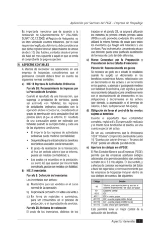 Aspectos Generales 7
Aplicación por Sectores del PCGE - Empresa de Hospedaje
Es importante mencionar que de acuerdo a la
Resolución de Superintendencia N.º 234-2006/
SUNAT (30.12.2006) el Registro de Huéspedes es
un libro vinculado asuntos tributarios, por lo cual
requiereserlegalizado.Asimismo,debeconsiderarse
que dicho registro tiene un plazo máximo de atraso
de diez (10) días hábiles, contados desde el primer
día hábil del mes siguiente a aquél en que se emita
el comprobante de pago respectivo.
9. ASPECTOS CONTABLES
A efectos de reconocer las operaciones en una
empresa de hospedaje, consideramos que el
profesional contable deberá tener en cuenta las
siguientes normas contables:
a) NIC 18 Ingresos de Actividades Ordinarias
Párrafo 20: Reconocimiento de Ingresos por
la Prestación de Servicios
Cuando el resultado de una transacción, que
suponga la prestación de servicios, pueda
ser estimado con fiabilidad, los ingresos
de actividades ordinarias asociados con la
operación deben reconocerse, considerando el
grado de terminación de la prestación final del
periodo sobre el que se informa. El resultado
de una transacción puede ser estimado con
fiabilidad cuando se cumplen todas y cada una
de las siguientes condiciones:
• El importe de los ingresos de actividades
ordinarias pueda medirse con fiabilidad;
• Seaprobablequelaentidadrecibalosbeneficios
económicos asociados con la transacción;
• El grado de realización de la transacción,
al final del periodo sobre el que se informa,
pueda ser medido con fiabilidad; y,
• Los costos ya incurridos en la prestación,
así como los que quedan por incurrir hasta
completarla, puedansermedidosconfiabilidad.
b) NIC 2 Inventarios
Párrafo 6: Definición de Inventarios
Los inventarios son activos:
a) Mantenidos para ser vendidos en el curso
normal de la operación;
b) Enprocesodeproducciónconvistasaesaventa;o
(c) En forma de materiales o suministros,
para ser consumidos en el proceso de
producción, o en la prestación de servicios.
Párrafo 25: Métodos de valoración
El costo de los inventarios, distintos de los
tratados en el párrafo 23, se asignará utilizando
los métodos de primera entrada primera salida
(FIFO) o costo promedio ponderado. Una entidad
utilizará la misma fórmula de costo para todos
los inventarios que tengan una naturaleza y uso
similares.Paralosinventariosconunanaturalezao
uso diferente, puede estar justificada la utilización
de fórmulas de costo también diferentes.
c) Marco Conceptual por la Preparación y
Presentación de los Estados Financieros
Párrafo 94: Reconocimiento de gastos
Se reconoce un gasto en el estado de resultados
cuando ha surgido un decremento en los
beneficios económicos futuros, relacionado con
un decremento en los activos o un incremento
en los pasivos, y además el gasto puede medirse
confiabilidad.Endefinitiva, esto significa que tal
reconocimientodelgastoocurresimultáneamente
con el reconocimiento de incrementos en las
obligaciones o decrementos en los activos
(por ejemplo, la acumulación o el devengo de
salarios, o bien, la depreciación del equipo).
d) Obligación de llevar el control de los montos
sujetos al beneficio
Cuando el exportador lleve contabilidad
completa, registrará la Compensación realizada
y el monto cuya devolución se solicita, en una
cuenta especial del activo.
De ser así, consideramos que la divisionaria
1624“Tributos”comprendidadentrodelacuenta
16 “Cuentas por cobrar diversas – Terceros del
PCGE” podría ser utilizada para tal efecto.
e) Apertura de códigos en el PCGE
El Plan Contable General para Empresas (PCGE)
permite que las empresas aperturen códigos
adicionalesalosprevistosendichoplan,entanto
se traten de 4, 5 ó más dígitos. En ese sentido, y
a efectos de controlar los movimientos del Saldo
a favor del exportador, creemos conveniente que
las empresas de hospedaje incluyan dentro de
sus códigos de cuentas, las siguientes:
Código Detalle
40
Tributos, contraprestaciones y aportes al
sistema de pensiones y de salud por pagar
401 Gobierno central
4011 IGV
40111 IGV – cuenta propia
401111 IGV - cuenta propia (débito fiscal)
401112 IGV - cuenta propia (crédito fiscal)
401113 Saldo a favor por exportación
Esto permitirá tener un mejor control de la
aplicación del beneficio.
 