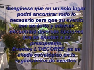 Imagínese que en un solo lugar podrá encontrar todo lo necesario para que su evento sea un éxito y además encontrará diversas opciones que se ajustan a su presupuesto. Eventos L’DECOREE  es su aliado estratégico en la organización de eventos. 