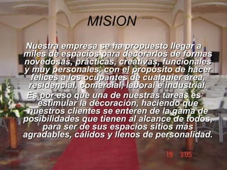 MISION   Nuestra empresa se ha propuesto llegar a miles de espacios para decorarlos de formas novedosas, prácticas, creativas, funcionales y muy personales, con el propósito de hacer felices a los ocupantes de cualquier área, residencial, comercial, laboral e industrial. Es por eso que una de nuestras tareas es estimular la decoración, haciendo que nuestros clientes se enteren de la gama de posibilidades que tienen al alcance de todos, para ser de sus espacios sitios más agradables, cálidos y llenos de personalidad. 