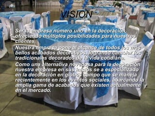 VISION   Ser la empresa número uno en la decoración, ofreciendo múltiples posibilidades para nuestros clientes. Nuestra empresa pone al alcance de todos los más bellos acabados decorativos, logrando cambiar los tradicionales decorados de la vida cotidiana. Como una alternativa novedosa para la decoración nuestra empresa en sus inicios se a especializado en la decoración en globos campo que se maneja recientemente en los eventos sociales, abarcando la amplia gama de acabados que existen actualmente en el mercado.  