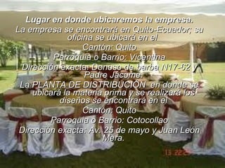 Lugar en donde ubicaremos la empresa. La empresa se encontrará en Quito-Ecuador; su oficina se ubicará en el  Cantón: Quito Parroquia o Barrio: Vicentina Dirección exacta: Donoso de barba N17-62 y Padre Jácome. La PLANTA DE DISTRIBUCIÓN  en donde se ubicará la materia prima y se realizará los diseños se encontrará en el Cantón: Quito Parroquia o Barrio: Cotocollao Dirección exacta: Av. 25 de mayo y Juan León Mera. 