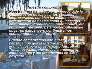 Nuestro compromiso   Nuestra firma   ha  estado en el negocio de la la decoración de los eventos sociales, empresariales, también ha estado en la organización de fiestas como quinceaños, confirmación, graduación , matrimonios, etc. por a partir de 2008. Estamos orgullosas de nuestros éxitos, pero continuaremos esforzándonos en el futuro.  Cuando comenzamos con nuestra empresa, pensábamos que la integridad y la confianza eran claves para nuestro éxito futuro. Teníamos razón. Hoy todavía creemos en estos valores y los practicamos en cada proyecto.  