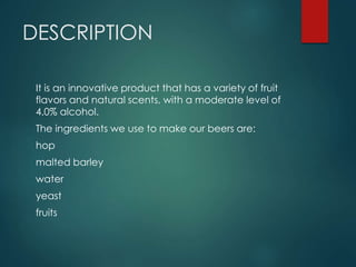 DESCRIPTION
It is an innovative product that has a variety of fruit
flavors and natural scents, with a moderate level of
4.0% alcohol.
The ingredients we use to make our beers are:
hop
malted barley
water
yeast
fruits