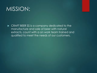 MISSION:
CRAFT BEER SS is a company dedicated to the
manufacture and sale of beer with natural
extracts, count with a on work team trained and
qualified to meet the needs of our customers.