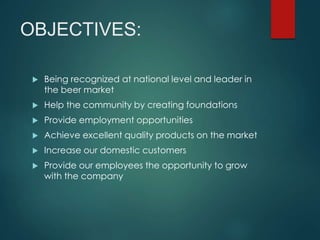 OBJECTIVES:
Being recognized at national level and leader in
the beer market
Help the community by creating foundations
Provide employment opportunities
Achieve excellent quality products on the market
Increase our domestic customers
Provide our employees the opportunity to grow
with the company