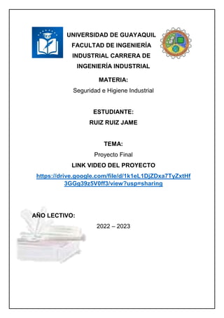 UNIVERSIDAD DE GUAYAQUIL
FACULTAD DE INGENIERÍA
INDUSTRIAL CARRERA DE
INGENIERÍA INDUSTRIAL
MATERIA:
Seguridad e Higiene Industrial
ESTUDIANTE:
RUIZ RUIZ JAME
TEMA:
Proyecto Final
LINK VIDEO DEL PROYECTO
https://drive.google.com/file/d/1k1eL1DjZDxa7TyZxtHf
3GGg39z5V0ff3/view?usp=sharing
AÑO LECTIVO:
2022 – 2023
 