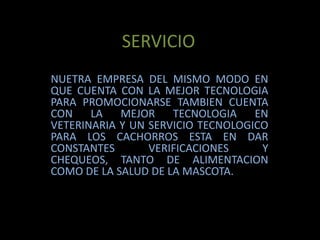 SERVICIONUETRA EMPRESA DEL MISMO MODO EN QUE CUENTA CON LA MEJOR TECNOLOGIA PARA PROMOCIONARSE TAMBIEN CUENTA CON LA MEJOR TECNOLOGIA EN VETERINARIA Y UN SERVICIO TECNOLOGICO PARA LOS CACHORROS ESTA EN DAR CONSTANTES VERIFICACIONES Y CHEQUEOS, TANTO DE ALIMENTACION COMO DE LA SALUD DE LA MASCOTA.