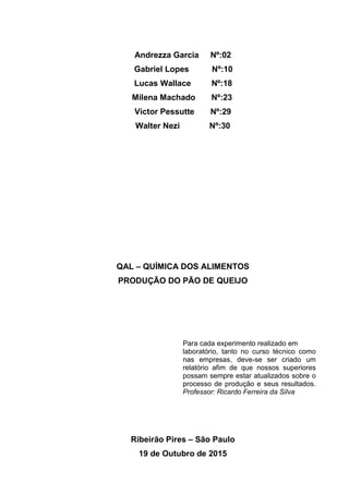 Andrezza Garcia Nº:02
Gabriel Lopes Nº:10
Lucas Wallace Nº:18
Milena Machado Nº:23
Victor Pessutte Nº:29
Walter Nezi Nº:30
QAL – QUÍMICA DOS ALIMENTOS
PRODUÇÃO DO PÃO DE QUEIJO
Para cada experimento realizado em
laboratório, tanto no curso técnico como
nas empresas, deve-se ser criado um
relatório afim de que nossos superiores
possam sempre estar atualizados sobre o
processo de produção e seus resultados.
Professor: Ricardo Ferreira da Silva
Ribeirão Pires – São Paulo
19 de Outubro de 2015
 