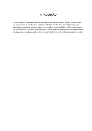 INTRODUÇÃO
O pão de queijo é uma receita típica de Minas Gerais, ele não é realmente um pão, está mais para
um biscoito, feito de polvilho. Ele é uma mistura de leite, polvilho doce, ovos, óleo de soja, sal e
queijo, este podendo ser queijo meia cura ou parmesão. É uma receita fácil e prática, resultando em
um alimento muito consumido em lanchonetes, o intuito do grupo era também estudar a logística de
entrega, custo de produção, custos extras em uma indústria alimentícia fabricante de pão de queijo.
 