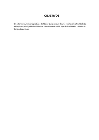 OBJETIVOS
Em laboratório, realizar a produção de Pão de Queijo através de uma receita com a finalidade de
extrapolar a produção a nível industrial como forma de auxílio a parte financeira do Trabalho de
Conclusão de Curso.
 