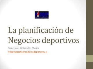 La planificación de
Negocios deportivos
Francisco J. Retamales Muñoz
fretamales@consultoresdeportivos.cl
 