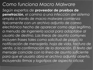 Según expertos de proveedor de pruebas de
penetración, el camino a una infección del sistema
amplia a través de macro malware comienza
típicamente con un archivo adjunto de correo
electrónico hecho de aparecer como algo legítimo,
a menudo de ingeniería social para adaptarse al
usuario de destino. Las líneas de asunto comunes
incluyen frases tales como solicitud de pago, la
notificación de mensajería, hoja de vida, factura de
venta, o la confirmación de la donación. El texto del
mensaje coincide con la línea de asunto suficiente
para que el usuario abra el archivo adjunto abierto,
incluyendo firmas y logotipos de aspecto oficial.
Como funciona Macro Malware
 