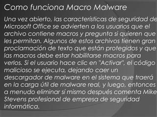 Una vez abierto, las características de seguridad de
Microsoft Office se advierten a los usuarios que el
archivo contiene macros y pregunta si quieren que
les permitan. Algunos de estos archivos tienen gran
proclamación de texto que están protegidos y que
las macros debe estar habilitarse macros para
verlos. Si el usuario hace clic en "Activar", el código
malicioso se ejecuta, dejando caer un
descargador de malware en el sistema que traerá
en la carga útil de malware real, y luego, entonces
a menudo eliminar sí mismo después comenta Mike
Stevens profesional de empresa de seguridad
informática.
Como funciona Macro Malware
 