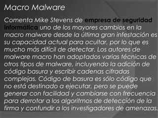 Comenta Mike Stevens de empresa de seguridad
informática uno de los mayores cambios en la
macro malware desde la última gran infestación es
su capacidad actual para ocultar, por lo que es
mucho más difícil de detectar. Los autores de
malware macro han adoptados varias técnicas de
otros tipos de malware, incluyendo la adición de
código basura y escribir cadenas cifradas
complejas. Código de basura es sólo código que
no está destinado a ejecutar, pero se puede
generar con facilidad y cambiarse con frecuencia
para derrotar a los algoritmos de detección de la
firma y confundir a los investigadores de amenazas.
Macro Malware
 